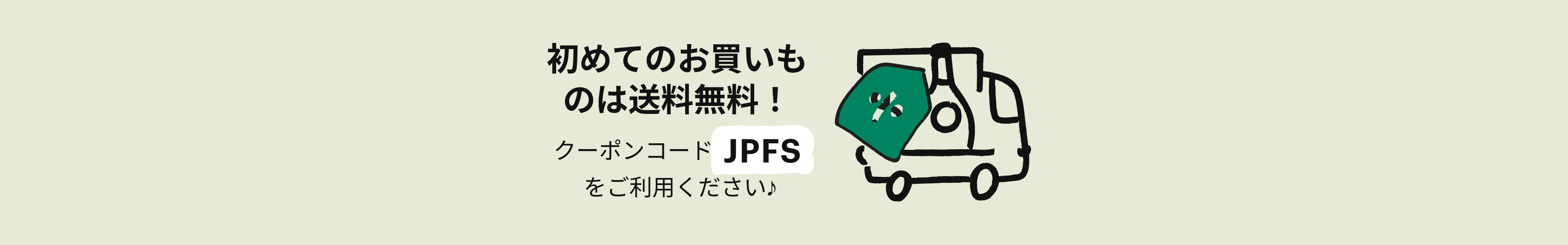 初めてのお買いものは送料無料！クーポンコード JPFS をご利用ください♪